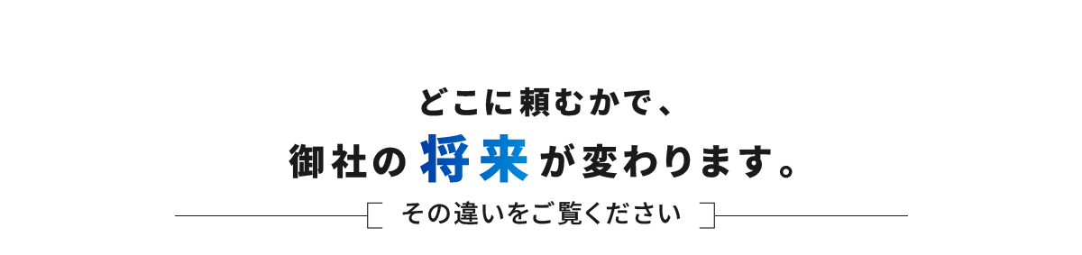 どこに頼むかで、御社の将来が変わります。その違いをご覧ください