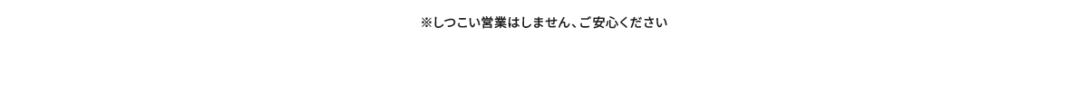 ※しつこい営業はしません、ご安心ください