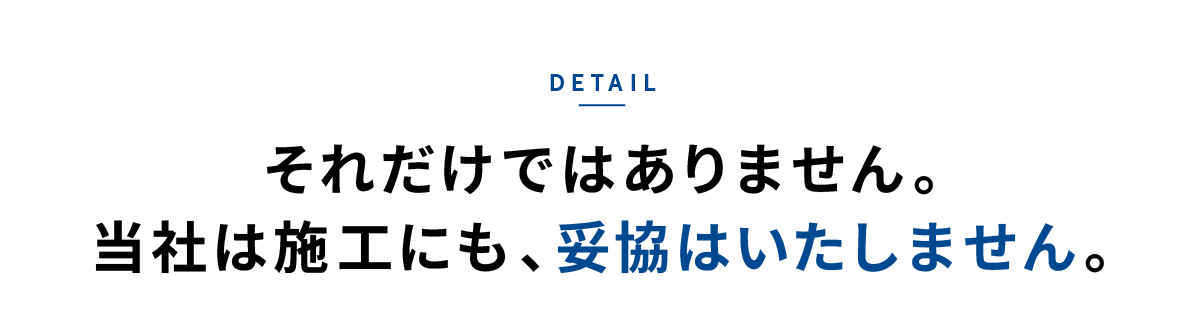 detail それだけではありません。当社は施工にも、妥協はいたしません。