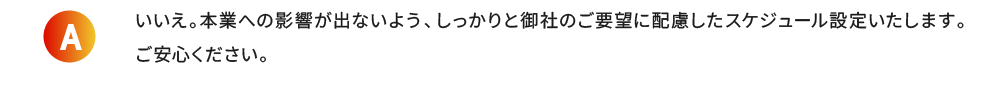 いいえ。本業への影響が出ないよう、しっかりと御社のご要望に配慮したスケジュール設定いたします。ご安心ください。