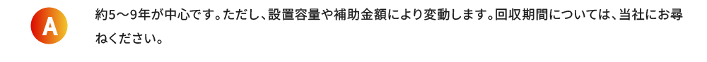 約5〜9年が中心です。ただし、設置容量や補助金額により変動します。回収期間については、当社にお尋ねください。