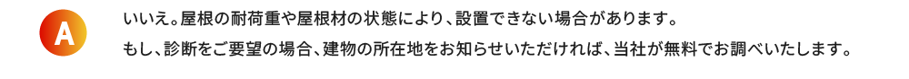 いいえ。屋根の耐荷重や屋根材の状態により、設置できない場合があります。