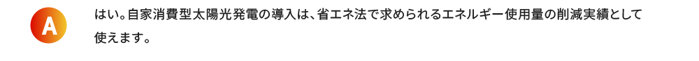 はい。自家消費型太陽光発電の導入は、省エネ法で求められるエネルギー使用量の削減実績として使えます。