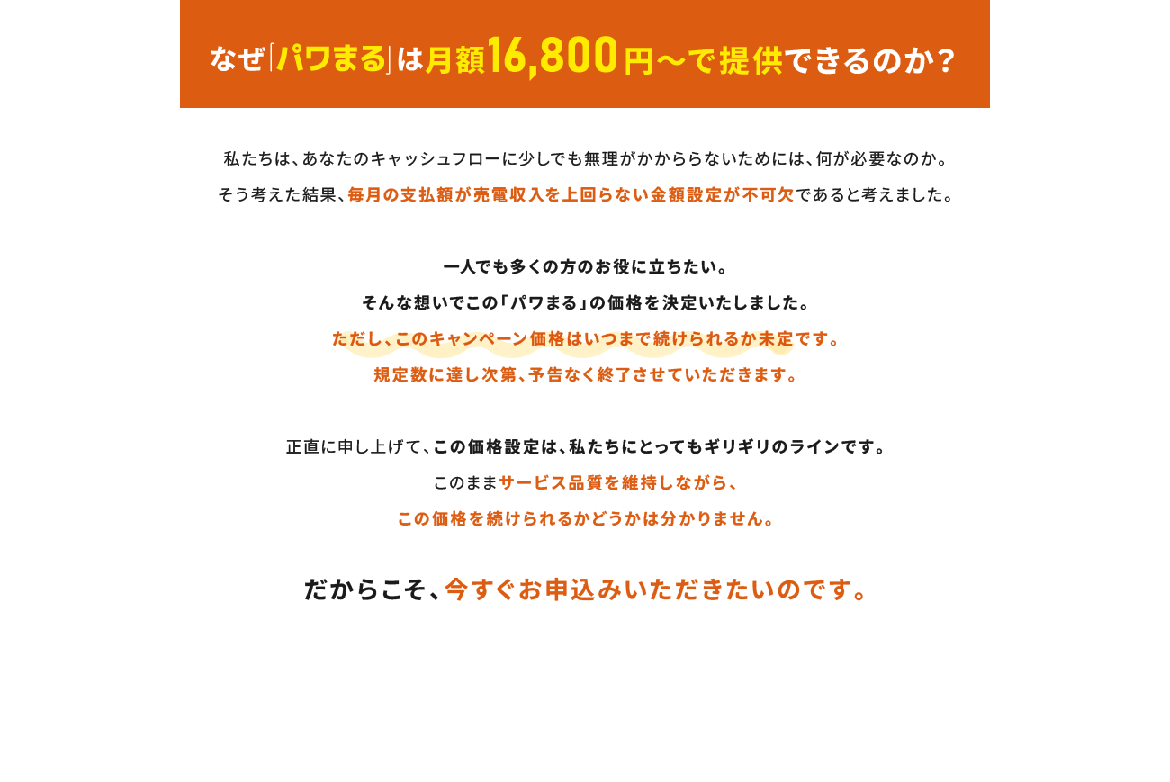 なぜ「パワまる」は月額16,800円～で提供できるのか？一人でも多くの方のお役に立ちたい。そんな想いでこの「パワまる」の価格を決定いたしました。ただし、このキャンペーン価格はいつまで続けられるか未定です。規定数に達し次第、予告なく終了させていただきます。