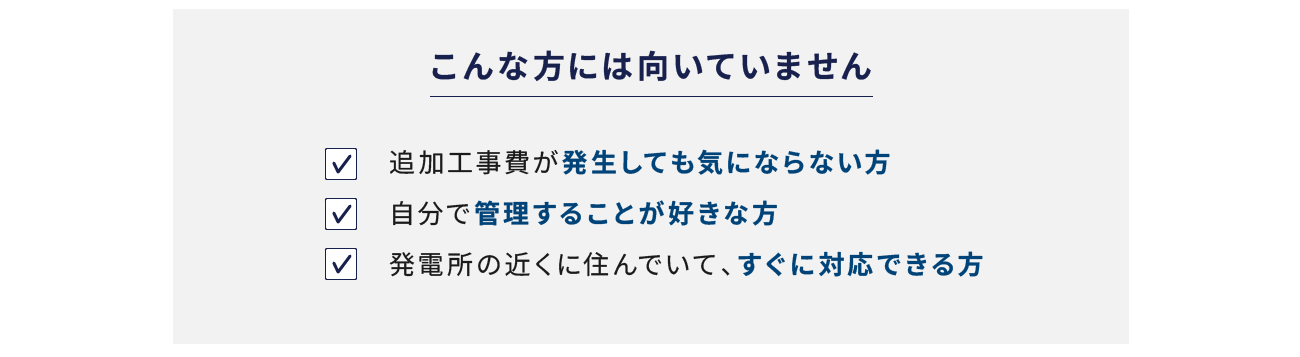 こんな方には向いていません 追加工事費が発生しても気にならない方 自分で管理することが好きな方 発電所の近くに住んでいて、すぐに対応できる方