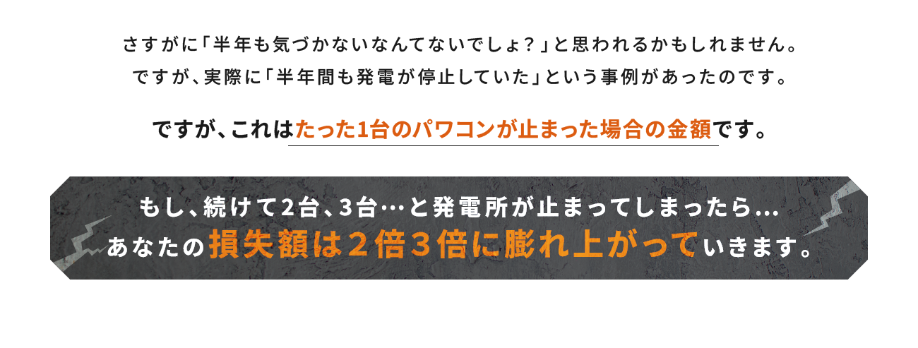 これはたった1台のパワコンが止まった場合の金額です。もし、続けて2台、3台…と発電所が止まってしまったら…あなたの損失額は２倍３倍に膨れ上がっていきます。