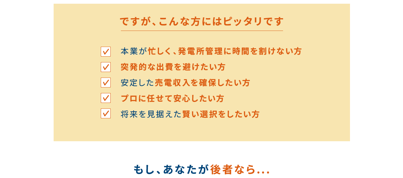 ですが、こんな方にはピッタリです 本業が忙しく、発電所管理に時間を割けない方 突発的な出費を避けたい方 安定した売電収入を確保したい方 プロに任せて安心したい方 10年後も見据えた賢い選択をしたい方