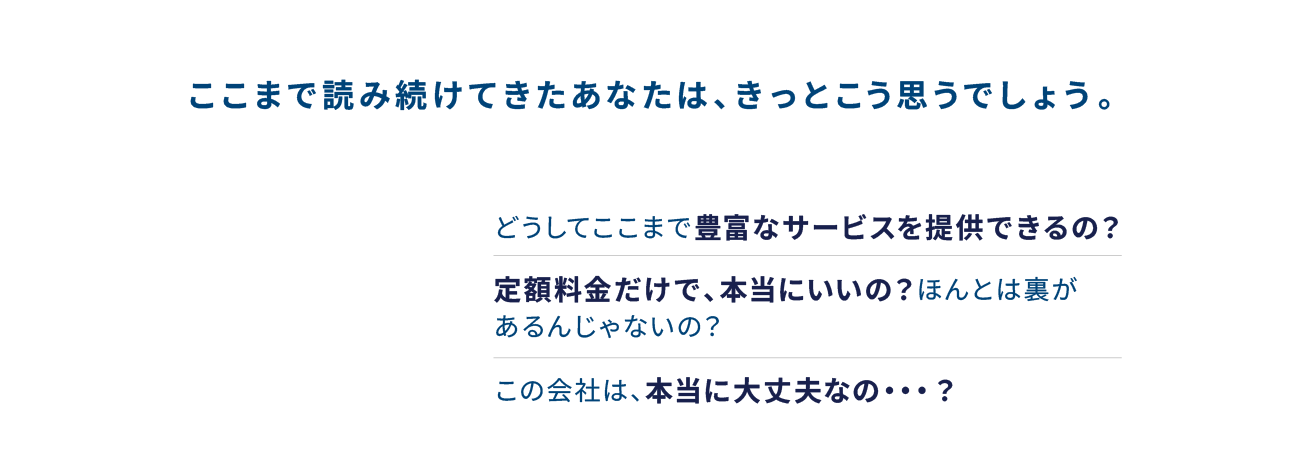 ここまで読み続けてきたあなたは、きっとこう思うでしょう。どうしてここまで豊富なサービスを提供できるの？定額料金だけで、本当にいいの？ほんとは裏があるんじゃないの？この会社は、本当に大丈夫なの・・・？