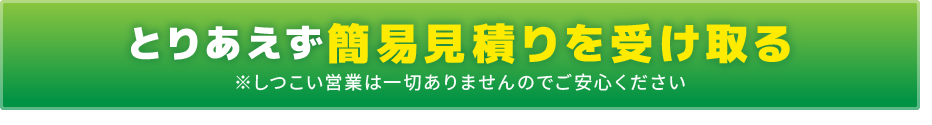 とりあえず簡易見積りを受け取る ※しつこい営業は一切ありませんのでご安心ください