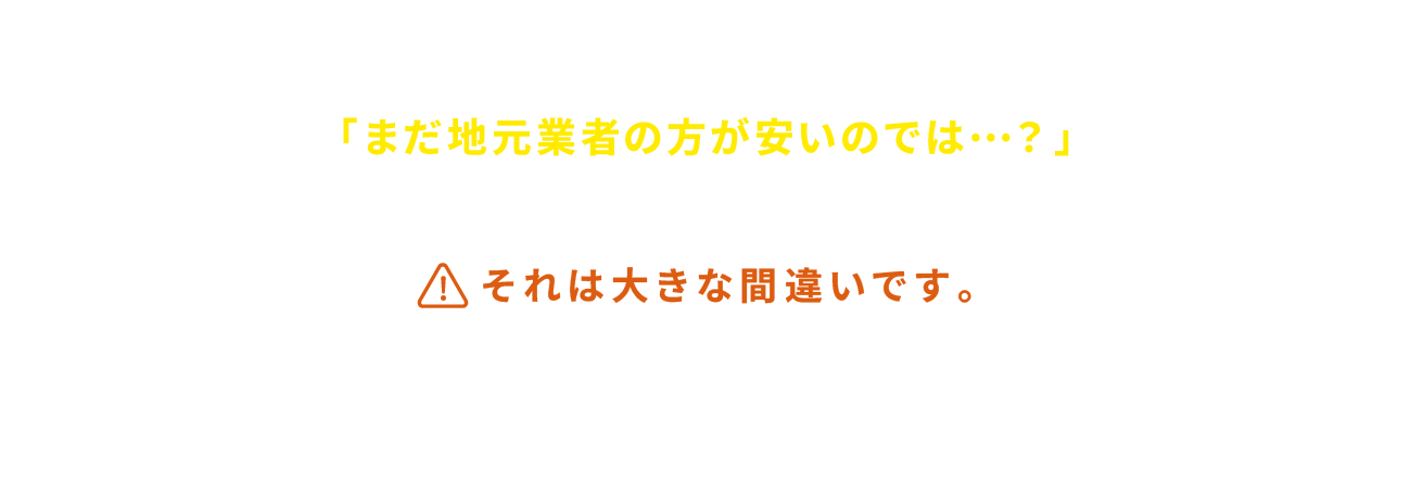 あなたは、もしかして「まだ地元業者の方が安いのでは…？」と思っていませんか？それは大きな間違いです。